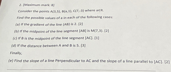 [Maximum mark: 8] 
Consider the points A(3,5), B(a,1), C(7,-3) where a∈ R. 
Find the possible values of a in each of the following cases: 
(a) If the gradient of the line (AB) is 2. [2] 
(b) If the midpoint of the line segment [ AB ] is M(7,3). [2] 
(c) If B is the midpoint of the line segment [ AC ]. [1] 
(d) If the distance between A and B is 5. [3] 
Finally, 
(e) Find the slope of a line Perpendicular to AC and the slope of a line parallel to [ AC ]. [2]