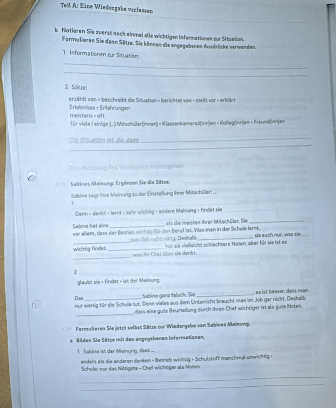 Teil A: Eine Wiedergabe verfassen
b Notieren Sie zuerst noch einmal alle wichtigen Informationen zur Situation.
Formulieren Sie dann Sätze. Sie können die angegebenen Ausdrücke verwenden.
1 Informationen zur Situation:
_
_
2 Sätze:
erzählt von × beschreibt die Situation » berichtet von - stellt vor - erklärt
Erlebnisse + Erfahrungen
meistens = oft
für viele / einige (...) Mitschüler(innen) × Klassenkamerad(inn)en × Kolleg(inn)en × Freund(inn)en
_
Die Situation let die, dase
_
Die Meinung des Verfasserz wiedergeben
A l Sabines Meinung: Ergänzen Sie die Sätze.
Sabine sagt ihre Meinung zu der Einstellung ihrer Mitschüler: ...
1
Dann + denkt + lernt » sehr wichtig » andere Meinung + findet sie
Sabine hat eine _als die meisten ihrer Mitschüler. Sie_
vor allem, dass der Betrieb wichtig für den Beruf ist. Was man in der Schule lernt,
zun: Teil röcht nörig. Deshalb_ sie auch nur, was sie
wichtig findet. _hat sie vielleicht schlechtere Noten, aber für sie ist es
_
, was ihr Chel über sie denkt.
2
glaubt sie + findet » ist der Meinung
Das Sabine ganz falsch. Sie _, es ist besser, dass man
nur wenig für die Schule tut. Denn vieles aus dem Unterricht braucht man im Job gar nicht. Deshalb
_
, dass eine gute Beurteilung durch ihren Chef wichtiger ist als gute Noten.
Formulieren Sie jetzt selbst Sätze zur Wiedergabe von Sabines Meinung.
a Bilden Sie Sätze mit den angegebenen Informationen.
1 Sabine ist der Meinung, dass ...
anders als die anderen denken • Betrieb wichtig • Schulstoff manchmal unwichtig »
Schule: nur das Nötigste • Chef wichtiger als Noten
_
_