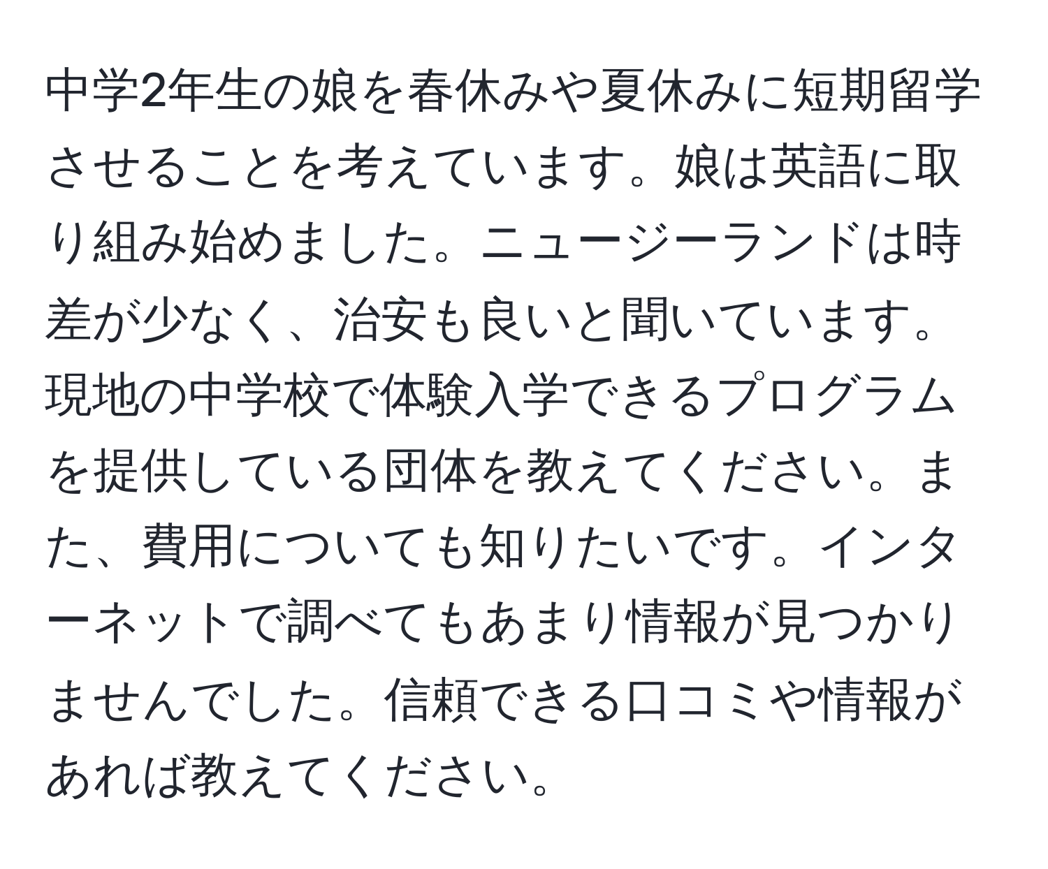 中学2年生の娘を春休みや夏休みに短期留学させることを考えています。娘は英語に取り組み始めました。ニュージーランドは時差が少なく、治安も良いと聞いています。現地の中学校で体験入学できるプログラムを提供している団体を教えてください。また、費用についても知りたいです。インターネットで調べてもあまり情報が見つかりませんでした。信頼できる口コミや情報があれば教えてください。