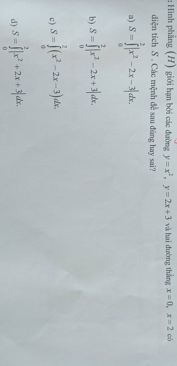 Hình phẳng (H) giới hạn bởi các đường y=x^2, y=2x+3 và hai đường thắng x=0, x=2 có
diện tích S. Các mệnh đề sau đúng hay sai?
a) S=∈tlimits _0^(2|x^2)-2x-3|dx.
b) S=∈tlimits _0^(2|x^2)-2x+3|dx.
c) S=∈tlimits _0^(2(x^2)-2x-3)dx.
d) S=∈tlimits _0^(2|x^2)+2x+3|dx.