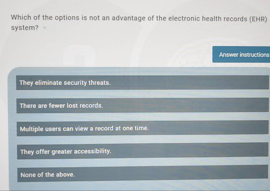 Which of the options is not an advantage of the electronic health records (EHR)
system?
Answer instructions
They eliminate security threats.
There are fewer lost records.
Multiple users can view a record at one time.
They offer greater accessibility.
None of the above.