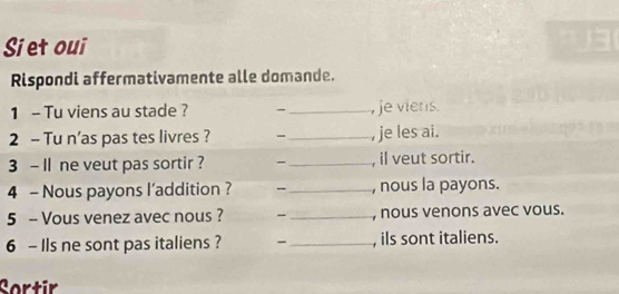 Siet oui 
Rispondi affermativamente alle domande. 
1 - Tu viens au stade ? -_ , je viers. 
2 - Tu n'as pas tes livres ? - _, je les ai. 
3 - Il ne veut pas sortir ? -_ , il veut sortir. 
4 - Nous payons l'addition ? -_ , nous la payons. 
5 - Vous venez avec nous ? -_ , nous venons avec vous. 
6 - Ils ne sont pas italiens ? -_ , ils sont italiens. 
Sortir