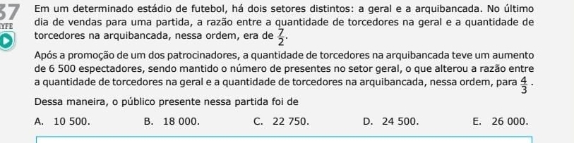 Em um determinado estádio de futebol, há dois setores distintos: a geral e a arquibancada. No último
YFE dia de vendas para uma partida, a razão entre a quantidade de torcedores na geral e a quantidade de
torcedores na arquibancada, nessa ordem, era de  7/2 . 
Após a promoção de um dos patrocinadores, a quantidade de torcedores na arquibancada teve um aumento
de 6 500 espectadores, sendo mantido o número de presentes no setor geral, o que alterou a razão entre
a quantidade de torcedores na geral e a quantidade de torcedores na arquibancada, nessa ordem, para  4/3 ·
Dessa maneira, o público presente nessa partida foi de
A. 10 500. B. 18 000. C. 22 750. D. 24 500. E. 26 000.