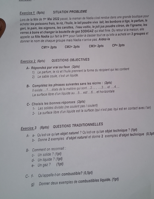 SITUATION PROBLEME
Lors de la fête de 1^(er) Mai 2022 passé, la maman de Nadia s'est rendue dans une grande boutique pour
acheter les poissons frais, le riz, l'huile, le lait poudre viva lait, les bonbons à tige, le parfum, le
gari, le pain, les oignons, les carottes, I'eau voltic, le joli jus poudre citron, de l’igname, les
verres à boire et changer la bouteille de gaz SODIGAZ qui était finie. Du retour à la maison, elle
appelle sa fille Nadia qui fait la 6^(t/π) pour l'aider à classer tout ce qu'elle a acheté en 3 groupes et
donner le nom de chaque groupe mais Nadia n'arrive pas. Aidez-la
CM1=2pts CM2=2pts CM3=2pts CP=2pts
Exercice_2_ (6pts) QUESTIONS OBJECTIVES
A- Répondez par vrai ou faux (2pts)
1) Le parfum, le riz et l'huile prennent la forme du récipient qui les contient
2) Le sable coule, c'est un liquide.
B- Complétez les phrases suivantes sans les récrire : (2pts)
Il existe....1....états de la matière qui sont....2.... , ....3.... et ....4....
La surface libre d'un liquide au...5... est ...6... et horizontale
C- Choisis les bonnes réponses (2pts)
1- Les solides divisés (ne coulent pas / coulent)
2- La surface libre d'un liquide est la surface (qui n'est pas /qui est en contact avec l'air)
Exercice_3 (6pts) QUESTIONS TRADITIONNELLES
A- a- Qu'es!-ce qu'un objet naturel ? Qu'est-ce qu'un objet technique ? (1pt)
b- Donne 2 exemples d'objet naturel et donne 2 exemples d'objet technique (0,5pt
B- Comment on reconnait :
c- Un solide ? (1pt)
d- Un liquide ? (1pt)
e- Un gaz ? (1pt)
C- f- Qu'appelle-t-on combustible? (0,5pt)
g) Donner deux exemples de combustibles liquide. (1pt)