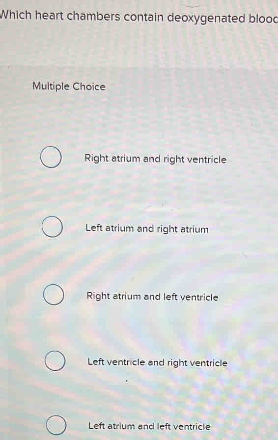 Which heart chambers contain deoxygenated blood
Multiple Choice
Right atrium and right ventricle
Left atrium and right atrium
Right atrium and left ventricle
Left ventricle and right ventricle
Left atrium and left ventricle