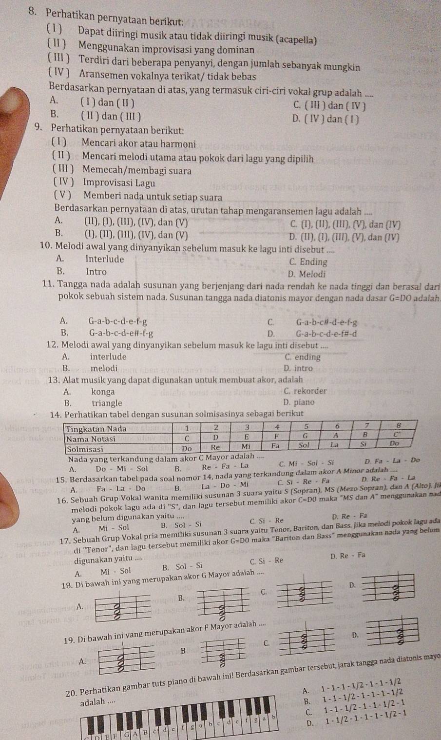 Perhatikan pernyataan berikut:
( 1 ) Dapat diiringi musik atau tidak diiringi musik (acapella)
( II ) Menggunakan improvisasi yang dominan
( III ) Terdiri dari beberapa penyanyi, dengan jumlah sebanyak mungkin
( IV ) Aransemen vokalnya terikat/ tidak bebas
Berdasarkan pernyataan di atas, yang termasuk ciri-ciri vokal grup adalah ....
A. ( 1 ) dan ( II ) C. ( III ) dan ( IV )
B. ( II ) dan ( III ) D. ( IV ) dan ( I )
9. Perhatikan pernyataan berikut:
( I ) Mencari akor atau harmoni
( II ) Mencari melodi utama atau pokok dari lagu yang dipilih
( III ) Memecah/membagi suara
( IV ) Improvisasi Lagu
( V ) Memberi nada untuk setiap suara
Berdasarkan pernyataan di atas, urutan tahap mengaransemen lagu adalah ....
A. (II), (I), (III), (IV), dan (V) C. (I), (II), (III), (V), dan (IV)
B.    (I), (II), (III), (IV), dan (V) D. (II), (1), (III), (V), dan (IV)
10. Melodi awal yang dinyanyikan sebelum masuk ke lagu inti disebut ....
A. Interlude C. Ending
B. Intro D. Melodi
11. Tangga nada adalah susunan yang berjenjang dari nada rendah ke nada tinggi dan berasal dari
pokok sebuah sistem nada. Susunan tangga nada diatonis mayor dengan nada dasar G=DO adalah
A. G-a-b-c-d-e-f-g C. G-a-b-c#-d-e-f-g
B. G-a-b-C- -d-e#-f-g D. G-a-b-c-d-e-f#-d
12. Melodi awal yang dinyanyikan sebelum masuk ke lagu inti disebut .
A. interlude C. ending
B. melodi D. intro
13. Alat musik yang dapat digunakan untuk membuat akor, adalah
A. konga C. rekorder
B. triangle D. piano
14. Perhatikan tabel dengan susunan solmisasinya sebagai berikut
Nada yang terkandung dalam akor C Mayor adalah
A. Do-Mi-Sol B. Re-Fa-La C. Mi-Sol-Si D Fa-La-Do
15. Berdasarkan tabel pada soal nomor 14, nada yang terkandung dalam akor A Minor adalah ....
A. Fa-La-Do B. La-Do-Mi C. Si-Re-Fa D. Re-Fa-La
16, Sebuah Grup Vokal wanita memiliki susunan 3 suara yaitu S (Sopran), MS (Mezo Sopran), dan A (Alto). Ju
melodi pokok lagu ada di 'S'', dan lagu tersebut memiliki akor C=DO maka "MS dan A^- menggunakan nad
yang belum digunakan yaitu ....
A. Mi-Sol B. Sol-Si C. Si-Re D. Re-Fa
17. Sebuah Grup Vokal pria memiliki susunan 3 suara yaitu Tenor, Bariton, dan Bass. Jika melodi pokok lagu ada
di "Tenor", dan lagu tersebut memiliki akor G=DO O maka "Bariton dan Bass" menggunakan nada yang befum
digunakan yaitu ....
A. Mi-Sol B. Sol-Si C. Si-Re D. Re-Fa
18. Di bawah ini yang merupakan akor G Mayor adalah ....
D.
C.
B.
4
A.
19. Di bawah ini vang merupakan akor F Mayor adalah ....
D.
C.
B
A.
erhatikan gambar tuts piano di bawah ini! Berdasarkan gambar tersebut, jarak tangga nada diatonis mayo
A. 1-1-1-1/2-1-1 1 - 1/2
B. 1-1-1/2-1-1-1-1 2
C. 1-1-1/2-1-1-1/2 - 1
1-1/2-1-1-1-1/2 2 - 1
D.