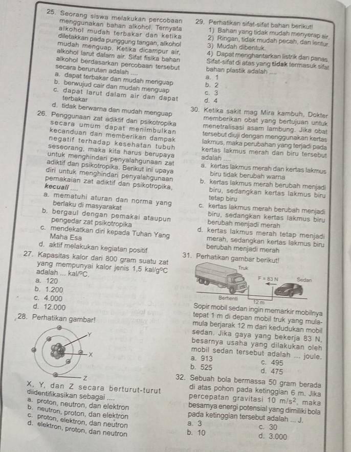 Seorang siswa melakukan percobaan 29. Perhatikan sifat-sifat bahan berikut!
menggunakan bahan alkohol. Ternyata 1) Bahan yang tidak mudah menyerap air
alkohol mudah terbakar dan ketika 2) Ringan, tidak mudah pecah, dan lentur.
diletakkan pada punggung tangan, alkohol 3) Mudah dibentuk
mudah menguap. Ketika dicampur air, 4) Dapat menghantarkan listrik dan panas
alkohol larut dalam air. Sifat fisika bahan Sifat-sifat di atas yang tidak termasuk sifa
alkohol berdasarkan percobaan tersebut bahan plastik adalah ....
secara berurutan adalah ...
a. dapat terbakar dan mudah menguap b. 2 a. 1
b. berwujud cair dan mudah menguap c. 3
c. dapat larut dalam air dan dapat d. 4
terbakar
d. tidak berwama dan mudah menguap 30. Ketika sakit mag Mira kambuh, Dokter
memberikan obat yang bertujuan untuk
26. Penggunaan zat adiktif dan psikotropika menetralisasi asam lambung. Jika obat
secara umum dapat menimbulkan tersebut diuji dengan menggunakan kertas
kecanduan dan memberikan dampak lakmus, maka perubahan yang terjadi pada
negatif terhadap kesehatan tubuh kertas lakmus merah dan biru tersebut
seseorang, maka kita harus berupaya adalah ....
untuk menghindari penyalahgunaan zat a. kertas lakmus merah dan kertas lakmus
adiktif dan psikotropika. Berikut ini upaya biru tidak berubah warna
diri untuk menghindari penyalahgunaan b. kertas lakmus merah berubah menjadi
pemakaian zat adiktif dan psikotropika, biru, sedangkan kertas lakmus biru
kecuali ....
tetap biru
a. mematuhi aturan dan norma yang c. kertas lakmus merah berubah menjadi
berlaku di masyarakat biru, sedangkan kertas lakmus biru
b. bergaul dengan pemakai ataupun berubah menjadi merah
pengedar zat psikotropika d. kertas lakmus merah tetap menjadi
c. mendekatkan diri kepada Tuhan Yang merah, sedangkan kertas lakmus biru
Maha Esa berubah menjadi merah
d. aktif melakukan kegiatan positif
27. Kapasitas kalor dari 800 gram suatu zat 31. Perhatikan gambar
adalah _ kal/^circ C. 1,5kal/g°C
yang mempunyai kalor jenis
a. 120
b. 1.200
c. 4.000 
mobil sedan ingin memarkir mobilnya
d. 12.000 tepat 1 m di depan mobil truk yang mula-
28. Perhatikan gambar! mula berjarak 12 m dari kedudukan mobil
sedan. Jika gaya yang bekerja 83 N.
besarnya usaha yang dilakukan oleh
mobil sedan tersebut adalah ... joule.
a. 913 c. 495
b. 525 d. 475
32. Sebuah bola bermassa 50 gram berada
X, Y, dan Z secara berturut-turut di atas pohon pada ketinggian 6 m. Jika
diidentifikasikan sebagai .... percepatan gravitasi 10m/s^2 , maka
a. proton, neutron, dan elektron
besamya energi potensial yang dimiliki bola
b. neutron, proton, dan elektron pada ketinggian tersebut adalah ... J.
c. proton, elektron, dan neutron
a. 3 c. 30
d. elektron, proton, dan neutron
b. 10 d. 3.000