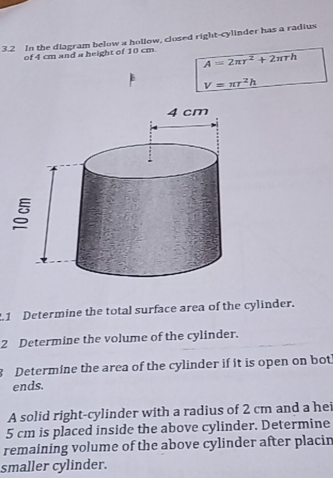 3.2 In the diagram below a hollow, closed right-cylinder has a radius 
of 4 cm and a height of 10 cm.
A=2π r^2+2π rh
V=π r^2h.1 Determine the total surface area of the cylinder. 
2 Determine the volume of the cylinder. 
3 Determine the area of the cylinder if it is open on bot 
ends. 
A solid right-cylinder with a radius of 2 cm and a hei
5 cm is placed inside the above cylinder. Determine 
remaining volume of the above cylinder after placin 
smaller cylinder.