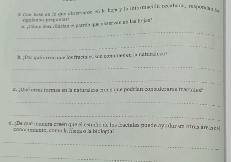 Con base en lo que observaron en la hoja y la información recabada, respondan las 
siguientes preguntas: 
a. ¿Cómo describirían el patrón que observan en las hojas? 
_ 
_ 
b. ¿Por qué creen que los fractales son comunes en la naturaleza? 
_ 
_ 
c. ¿Qué otras formas en la naturaleza creen que podrían considerarse fractales? 
_ 
_ 
d. ¿De qué manera creen que el estudio de los fractales puede ayudar en otras áreas del 
conocimiento, como la física o la biología? 
_ 
_