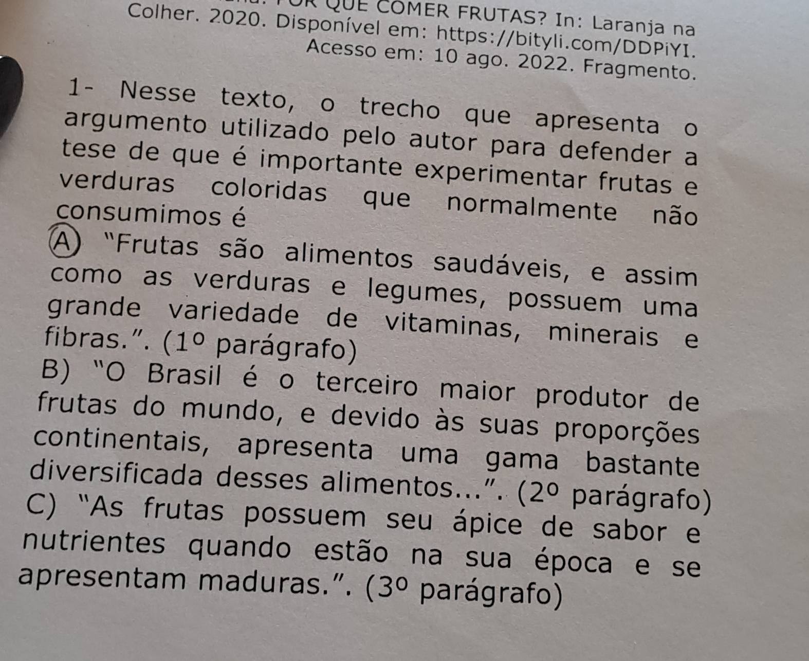 UR QUE COMER FRUTAS? In: Laranja na
Colher. 2020. Disponível em: https://bityli.com/DDPiYI.
Acesso em: 10 ago. 2022. Fragmento.
1- Nesse texto, o trecho que apresenta o
argumento utilizado pelo autor para defender a
tese de que é importante experimentar frutas e
verduras coloridas que normalmente não
consumimos é
A) "Frutas são alimentos saudáveis, e assim
como as verduras e legumes, possuem uma
grande variedade de vitaminas, minerais e
fibras.”. 2 (1° parágrafo)
B) "O Brasil é o terceiro maior produtor de
frutas do mundo, e devido às suas proporções
continentais, apresenta uma gama bastante
diversificada desses alimentos...”. (2° parágrafo)
C) ''As frutas possuem seu ápice de sabor e
nutrientes quando estão na sua época e se
apresentam maduras.”. . (3° parágrafo)