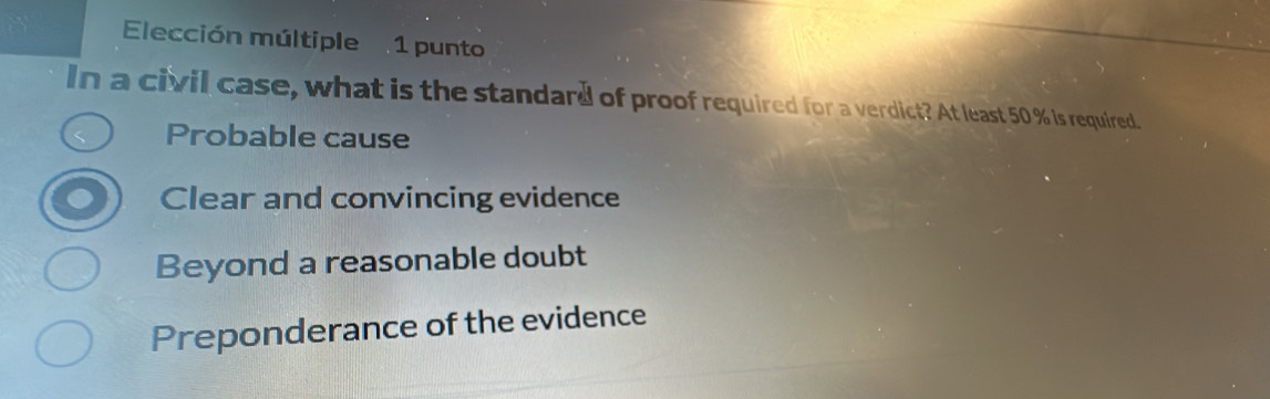 Elección múltiple 1 punto
In a civil case, what is the standard of proof required for a verdict? At least 50 % is required.
Probable cause
Clear and convincing evidence
Beyond a reasonable doubt
Preponderance of the evidence