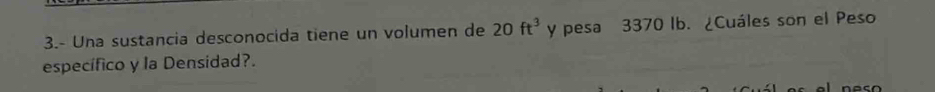 3.- Una sustancia desconocida tiene un volumen de 20ft^3 y pesa 3370 lb. ¿Cuáles son el Peso 
específico y la Densidad?.