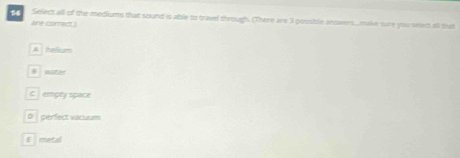 Selectall of the mediums that sound is able to travel through. (There are 3 possible anowers.. make sure you select all mat
are correctI
A hefum
B aater
C jempty space
D perfect vacuum
E metal