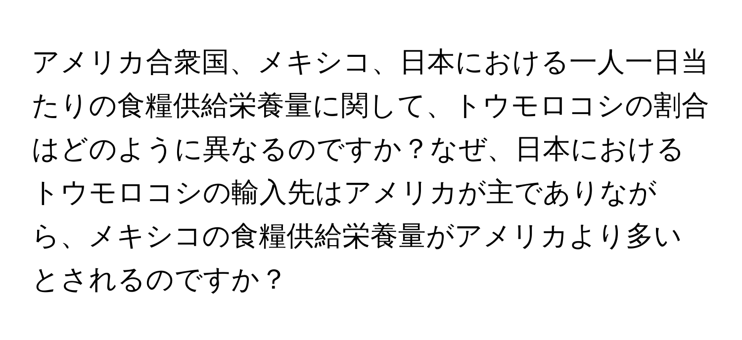 アメリカ合衆国、メキシコ、日本における一人一日当たりの食糧供給栄養量に関して、トウモロコシの割合はどのように異なるのですか？なぜ、日本におけるトウモロコシの輸入先はアメリカが主でありながら、メキシコの食糧供給栄養量がアメリカより多いとされるのですか？