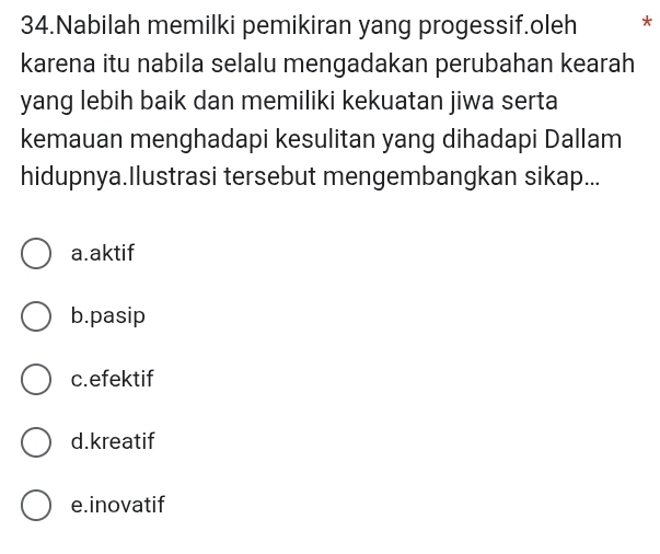 Nabilah memilki pemikiran yang progessif.oleh *
karena itu nabila selalu mengadakan perubahan kearah
yang lebih baik dan memiliki kekuatan jiwa serta
kemauan menghadapi kesulitan yang dihadapi Dallam
hidupnya.Ilustrasi tersebut mengembangkan sikap...
a.aktif
b.pasip
c.efektif
d.kreatif
e.inovatif