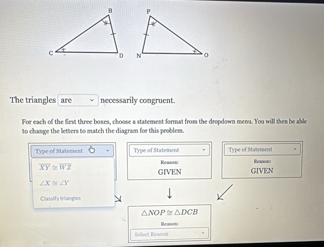 The triangles are necessarily congruent. 
For each of the first three boxes, choose a statement format from the dropdown menu. You will then be able 
to change the letters to match the diagram for this problem. 
Type of Statement Type of Statement Type of Statement 
Reason: Reason:
overline XY≌ overline WZ
GIVEN GIVEN
∠ X≌ ∠ Y
Classify triangles
△ NOP≌ △ DCB
Reason: 
Select Reason