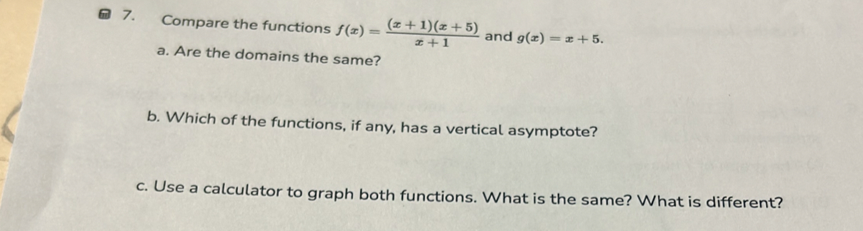 Compare the functions f(x)= ((x+1)(x+5))/x+1  and g(x)=x+5. 
a. Are the domains the same?
b. Which of the functions, if any, has a vertical asymptote?
c. Use a calculator to graph both functions. What is the same? What is different?