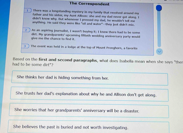 The Correspondent
1 There was a longstanding mystery in my family that revolved around my
father and his sister, my Aunt Allison: she and my dad never got along. I
didn't know why. But whenever I pressed my dad, he wouldn't tell me
anything. He said they were like "oil and water"—they just didn't mix.
2As an aspiring journalist, I wasn't buying it; I knew there had to be some
dirt. My grandparents' upcoming fiftieth wedding anniversary party would
give me the chance to find it.
3 ) The event was held in a lodge at the top of Mount Pronghorn, a favorite
Based on the first and second paragraphs, what does Isabella mean when she says "ther
had to be some dirt"?
She thinks her dad is hiding something from her.
She trusts her dad's explanation about why he and Allison don't get along.
She worries that her grandparents' anniversary will be a disaster.
She believes the past is buried and not worth investigating.