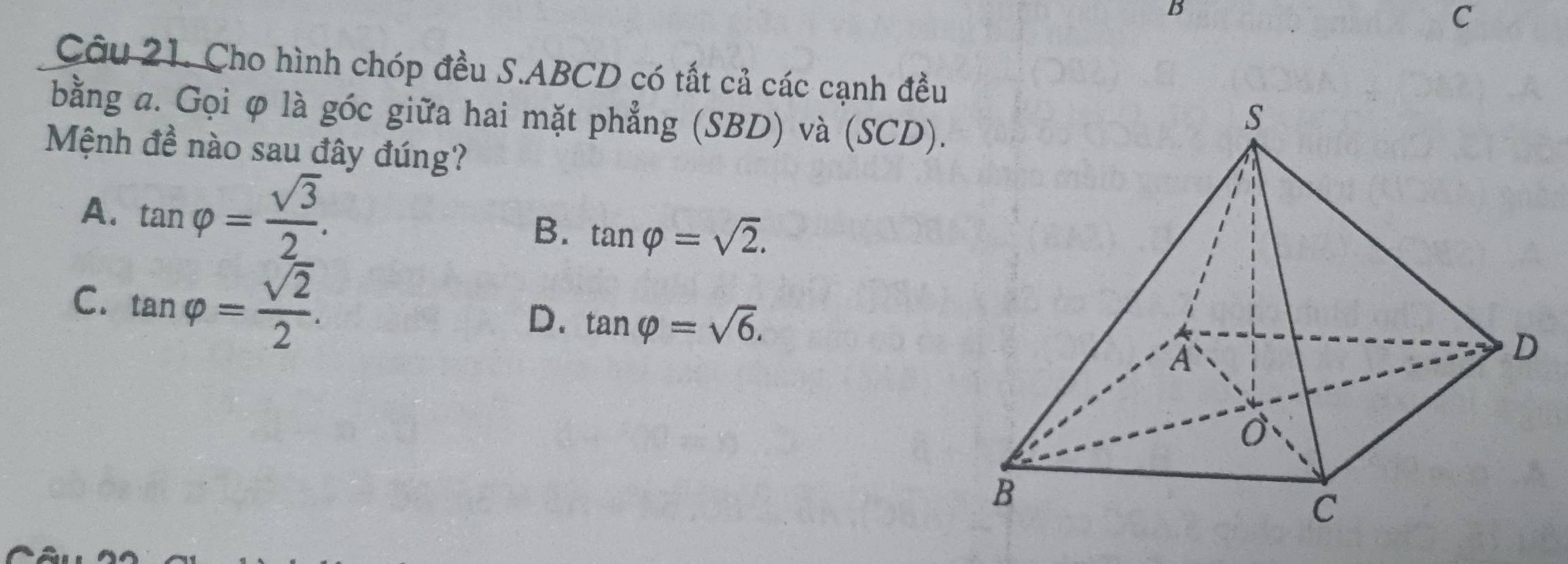 Cho hình chóp đều S. ABCD có tắt cả các cạnh đều
bằng a. Gọi φ là góc giữa hai mặt phẳng (SBD) và (SCD).
Mệnh đề nào sau đây đúng?
A. tan varphi = sqrt(3)/2 .
B. tan varphi =sqrt(2).
C. tan varphi = sqrt(2)/2 .
D. tan varphi =sqrt(6).