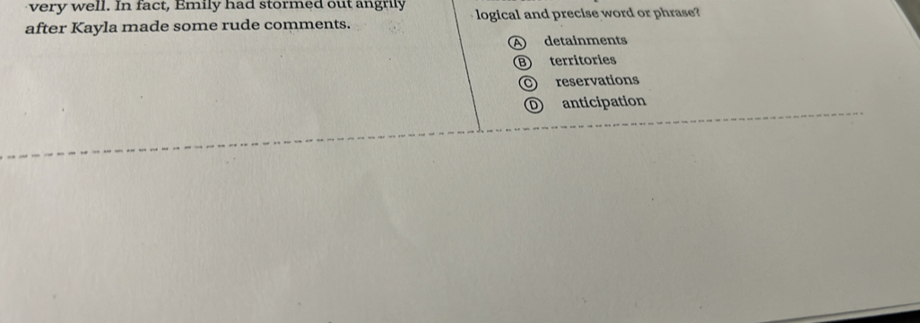 very well. In fact, Emily had stormed out angrily
after Kayla made some rude comments. logical and precise word or phrase?
A) detainments
B territories
O reservations
D anticipation