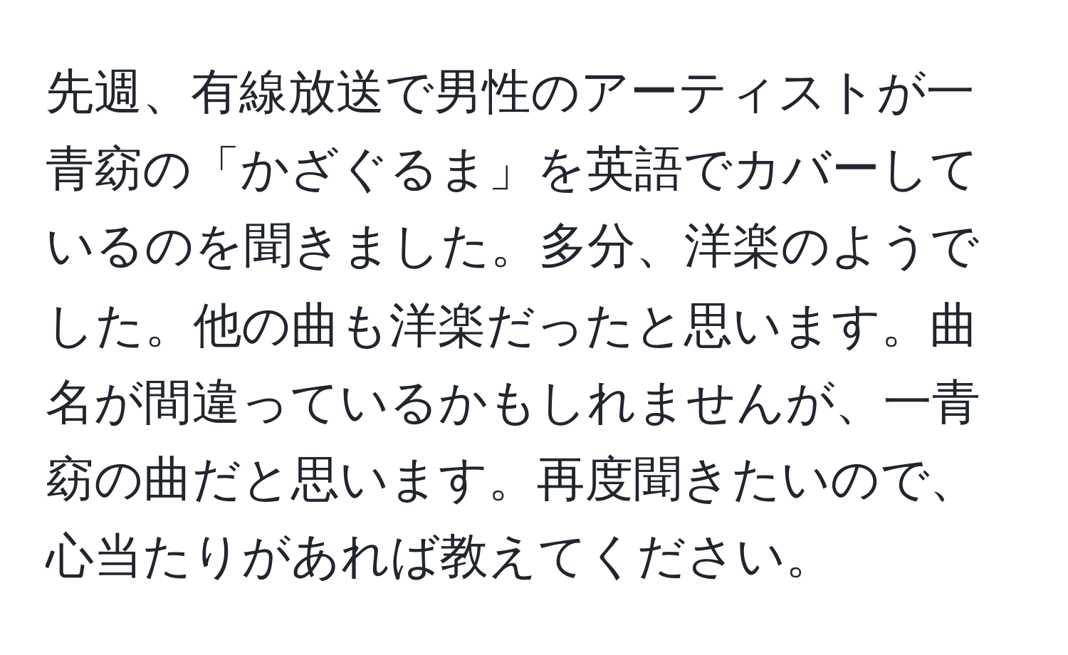 先週、有線放送で男性のアーティストが一青窈の「かざぐるま」を英語でカバーしているのを聞きました。多分、洋楽のようでした。他の曲も洋楽だったと思います。曲名が間違っているかもしれませんが、一青窈の曲だと思います。再度聞きたいので、心当たりがあれば教えてください。