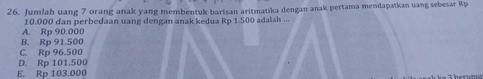 Jumlah uang 7 orang anak yang membentuk barisan aritmatika dengan anak pertama mendapatkan uang sebesar Rp
10.000 dan perbedaan uang dengan anak kedua Rp 1.500 adalah ...
A. Rp 90.000
B. Rp 91.500
C. Rp 96.500
D. Rp 101.500
E. Rp 103.000