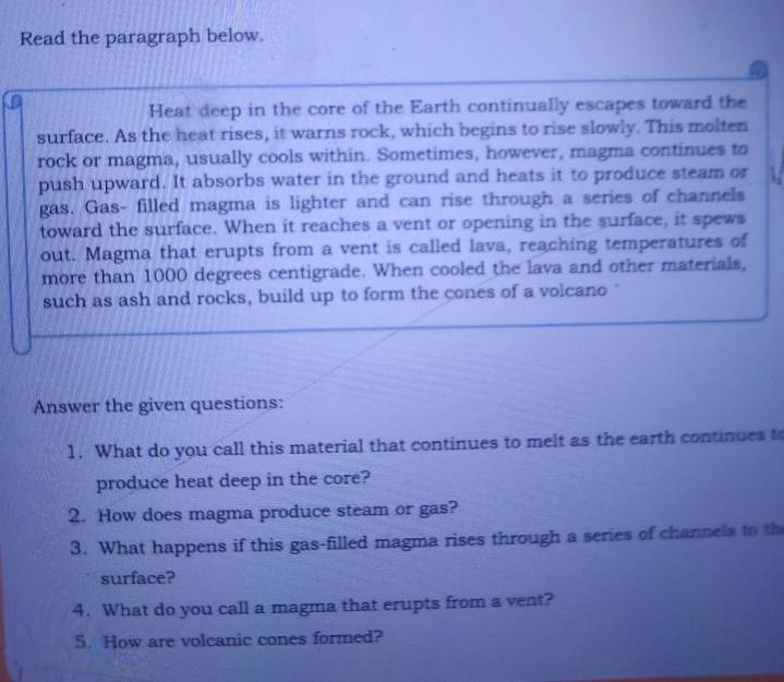 Read the paragraph below. 
a 
Heat deep in the core of the Earth continually escapes toward the 
surface. As the heat rises, it warns rock, which begins to rise slowly. This molten 
rock or magma, usually cools within. Sometimes, however, magma continues to 
push upward. It absorbs water in the ground and heats it to produce steam or 
gas. Gas- filled magma is lighter and can rise through a series of channels 
toward the surface. When it reaches a vent or opening in the surface, it spews 
out. Magma that erupts from a vent is called lava, reaching temperatures of 
more than 1000 degrees centigrade. When cooled the lava and other materials, 
such as ash and rocks, build up to form the cones of a volcano " 
Answer the given questions: 
1. What do you call this material that continues to melt as the earth continues to 
produce heat deep in the core? 
2. How does magma produce steam or gas? 
3. What happens if this gas-filled magma rises through a series of channels to th 
surface? 
4. What do you call a magma that erupts from a vent? 
5. How are volcanic cones formed?