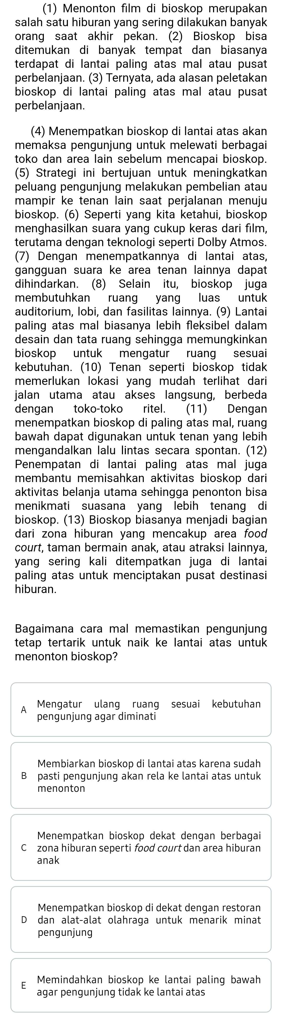 (1) Menonton film di bioskop merupakan
salah satu hiburan yang sering dilakukan banyak
orang saat akhir pekan. (2) Bioskop bisa
ditemukan di banyak tempat dan biasanya
terdapat di lantai paling atas mal atau pusat
perbelanjaan. (3) Ternyata, ada alasan peletakan
bioskop di lantai paling atas mal atau pusat
perbelanjaan.
(4) Menempatkan bioskop di lantai atas akan
memaksa pengunjung untuk melewati berbagai
toko dan area lain sebelum mencapai bioskop.
(5) Strategi ini bertujuan untuk meningkatkan
peluang pengunjung melakukan pembelian atau
mampir ke tenan lain saat perjalanan menuju
bioskop. (6) Seperti yang kita ketahui, bioskop
menghasilkan suara yang cukup keras dari film,
terutama dengan teknologi seperti Dolby Atmos.
(7) Dengan menempatkannya di lantai atas,
gangguan suara ke area tenan lainnya dapat
dihindarkan. (8) Selain itu, bioskop juga
membutuhkan ruang yang luas untuk
auditorium, lobi, dan fasilitas lainnya. (9) Lantai
paling atas mal biasanya lebih fleksibel dalam
desain dan tata ruang sehingga memungkinkan
bioskop untuk mengatur ruang sesuai
kebutuhan. (10) Tenan seperti bioskop tidak
memerlukan lokasi yang mudah terlihat dari
jalan utama atau akses langsung, berbeda
dengan toko-toko ritel. (11) Dengan
menempatkan bioskop di paling atas mal, ruang
bawah dapat digunakan untuk tenan yang lebih
mengandalkan lalu lintas secara spontan. (12)
Penempatan di lantai paling atas mal juga
membantu memisahkan aktivitas bioskop dari
aktivitas belanja utama sehingga penonton bisa
menikmati suasana yang lebih tenang di
bioskop. (13) Bioskop biasanya menjadi bagian
dari zona hiburan yang mencakup area food .
court, taman bermain anak, atau atraksi lainnya,
yang sering kali ditempatkan juga di lantai
paling atas untuk menciptakan pusat destinasi
hiburan.
Bagaimana cara mal memastikan pengunjung
tetap tertarik untuk naik ke lantai atas untuk
menonton bioskop?
Mengatur ulang ruang sesuai kebutuhan
pengunjung agar diminati
Membiarkan bioskop di lantai atas karena sudah
B pasti pengunjung akan rela ke lantai atas untuk
menonton
Menempatkan bioskop dekat dengan berbagai
Cłzona hiburan seperti food court dan area hiburan
anak
Menempatkan bioskop di dekat dengan restoran
dan alat-alat olahraga untuk menarik minat
pengunjung
Memindahkan bioskop ke lantai paling bawah
agar pengunjung tidak ke lantai atas