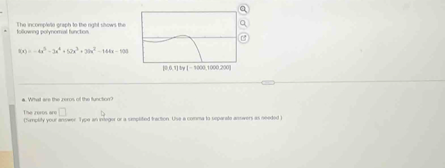 The incomplete graph to the right shows the
following polynomial function
f(x)=-4x^5-3x^4+52x^3+39x^2-144x-108
a. What are the zeros of the function?
The zeros are □
(Simplify your answer Type an integer or a simplified fraction. Use a comma to separate answers as needed )