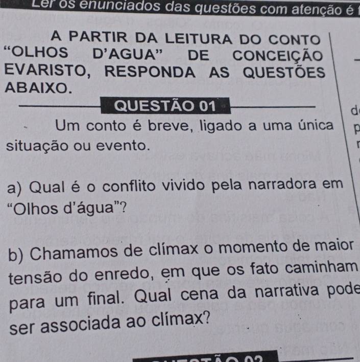 Ler os enunciados das questões com atenção é 1 
A PARTIR DA LEITURA DO CONTO 
“OLHOS D’AGUA” DE CONCEIÇÃO 
EVARISTO, RESPONDA AS QUESTÕES 
ABAlXO. 
QUESTÃO 01 
d 
Um conto é breve, ligado a uma única p 
situação ou evento. 
a) Qualéo conflito vivido pela narradora em 
“Olhos d’água”? 
b) Chamamos de clímax o momento de maior 
tensão do enredo, em que os fato caminham 
para um final. Qual cena da narrativa pode 
ser associada ao clímax?