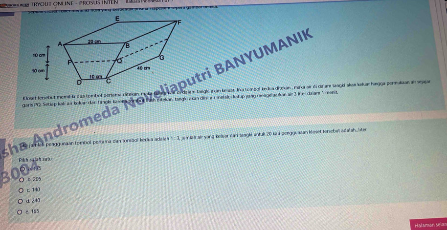 PROSUS INTRN TRYOUT ONLINE - PROSUS INTEN Bahasa IRSSRE
Trapesium sepern gambar berkul
tri BANYUMANIK
Kloset tersebut meriliki dua tombol pertama ditekan, maka soluruh air di dalam tangki akan keluar. Jıka tombol kedua ditekan , maka air di dalam tangki akan keluar hingga permukaan air sejajar
garis PQ. Setiap kali air keluar dari tangki karena tombol flush ditekan, tangki akan diisi air melalui katup yang mengeluarkan air 3 liter dalam 1 menit.
Andromea
Tua jumlah penggunaan fombol pertama dan tombol kedua adalah 1:3 jumlah air yang keluar dari tangki untuk 20 kali penggunaan kloset tersebut adalah...liter
Pilih salah satu:
○ a. 475
b. 205
c. 140
d. 240
e. 165
Halaman selan