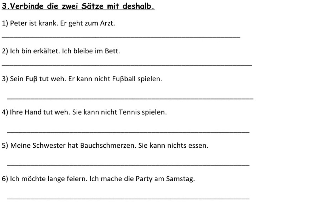 Verbinde die zwei Sätze mit deshalb. 
1) Peter ist krank. Er geht zum Arzt. 
_ 
2) Ich bin erkältet. Ich bleibe im Bett. 
_ 
3) Sein Fuß tut weh. Er kann nicht Fußball spielen. 
_ 
4) Ihre Hand tut weh. Sie kann nicht Tennis spielen. 
_ 
5) Meine Schwester hat Bauchschmerzen. Sie kann nichts essen. 
_ 
6) Ich möchte lange feiern. Ich mache die Party am Samstag. 
_