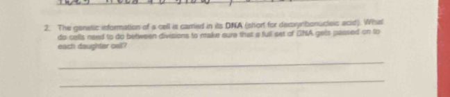 The genetic information of a cell is carred in its DNA (short for decxynbonucleis acid). What 
do cells need to do between divisions to make sure that a full set of DNA gels passed on to 
each daughtier call? 
_ 
_