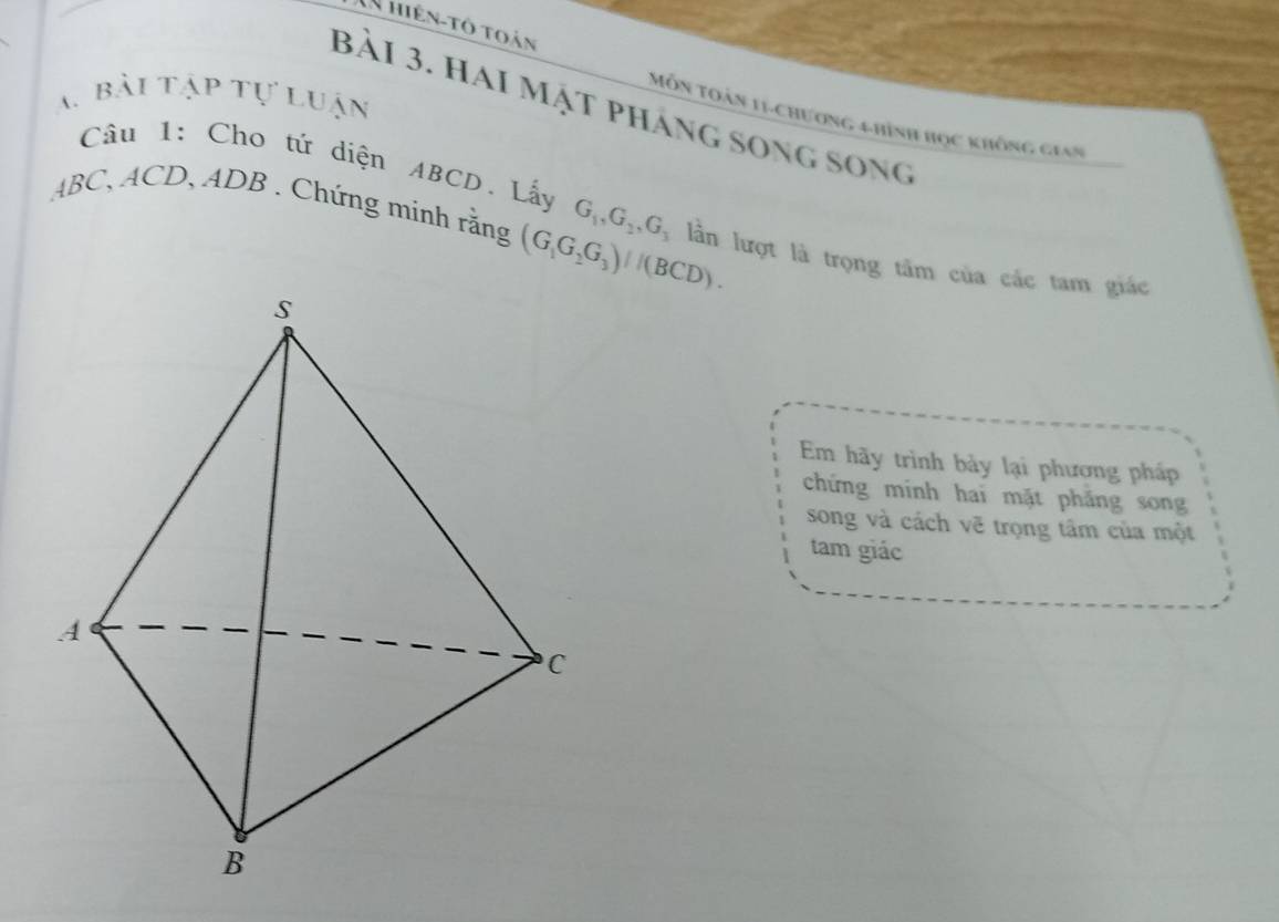 hiên-tô toàn 
A bài tập tự luận 
bài 3. hai mật pháng song song 
Môn toán 11-chương 4 hình học không gian 
Câu 1: Cho tứ diện ABCD. Lấy
ABC, ACD, ADB. Chứng minh rằng (G_1G_2G_3)/(BCD). G_1, G_2, G_3 lần lượt là trọng tâm của các tam giác 
Em hãy trình bảy lại phương pháp 
chứng mính hai mặt phẳng song 
song và cách vẽ trọng tâm của một 
tam giác