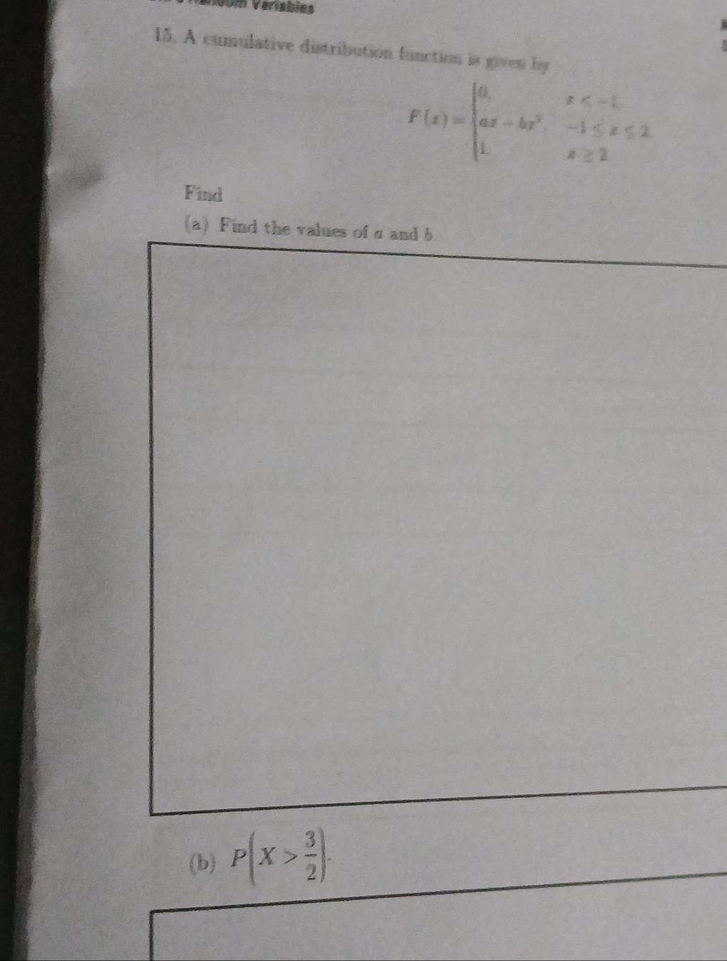 Vom Veriables 

15. A cumulative distribution function is given by
F(x)=beginarrayl 6,x<- 1/2  ax-bx^2,-1≤ x≤ 2 1,x≥ 2endarray.
Find 
(a) Find the values of σ and b
(b) P(X> 3/2 ).