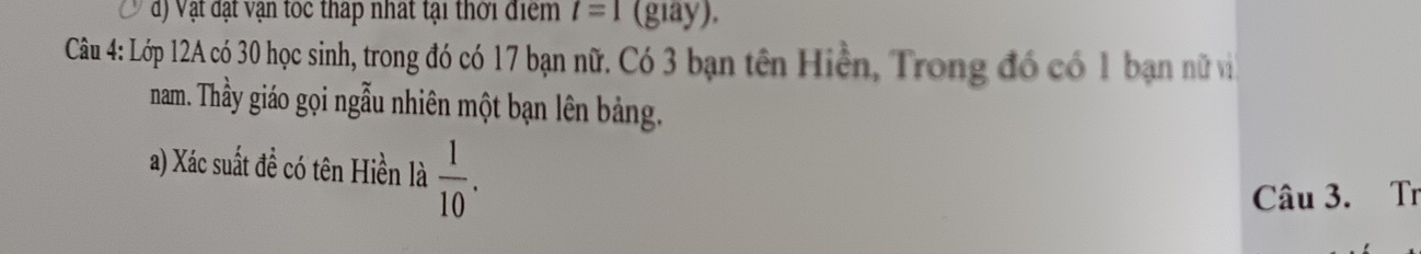 đ) Vật đạt vận toc tháp nhất tại thời điểm t=1(giay). 
Câu 4: Lớp 12A có 30 học sinh, trong đó có 17 bạn nữ. Có 3 bạn tên Hiện, Trong đó có 1 bạn nữ và 
nam. Thầy giáo gọi ngẫu nhiên một bạn lên bảng. 
a) Xác suất đề có tên Hiền là  1/10 . 
Câu 3. Tr