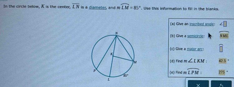 In the circle below, K is the center, overline LN is a diameter, and mwidehat LM=85°. Use this information to fill in the blanks.
(a) Give an inscribed angle: ∠ □
(b) Give a semicircle: widehat NML
(c) Give a major arc: widehat □ 
(d) Find m∠ LKM: 42.5°
(e) Find moverline LPM: 275 |^circ 
V