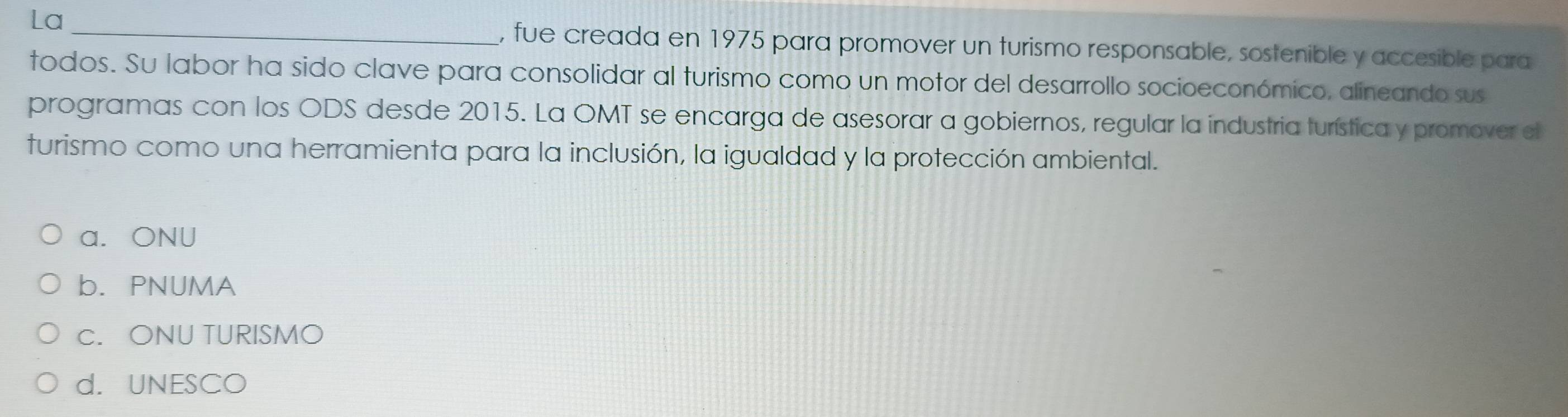 La , fue creada en 1975 para promover un turismo responsable, sostenible y accesible para
todos. Su labor ha sido clave para consolidar al turismo como un motor del desarrollo socioeconómico, alineando sus
programas con los ODS desde 2015. La OMT se encarga de asesorar a gobiernos, regular la industria turística y promover el
turismo como una herramienta para la inclusión, la igualdad y la protección ambiental.
a. ONU
b. PNUMA
c. ONU TURISMO
d. UNESCO