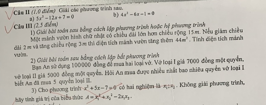 Câu II (1,0 điểm) Giải các phương trình sau. 
a) 5x^2-12x+7=0
b) 4x^2-6x-1=0
Câu III (2,5 điểm) 
1) Giải bài toán sau bằng cách lập phương trình hoặc hệ phương trình 
Một mảnh vườn hình chữ nhật có chiều dài lớn hơn chiều rộng 15m. Nếu giảm chiều 
dài 2 m và tăng chiều rộng 3m thì diện tích mảnh vườn tăng thêm 44m^2. Tính diện tích mảnh 
vườn. 
2) Giải bài toán sau bằng cách lập bắt phương trình 
Bạn An sử dụng 100000 đồng để mua hai loại vở. Vở loại I giá 7000 đồng một quyền, 
vở loại II giá 5000 đồng một quyền. Hỏi An mua được nhiều nhất bao nhiêu quyền vở loại I 
biết An đã mua 5 quyền loại II. 
3) Cho phương trình x^2+5x-7=0 có hai nghiệm là x_1, x_2. Không giải phương trình, 
hãy tính giá trị của biểu thức A=x_1^(2+x_2^2-2x_1)x_2·