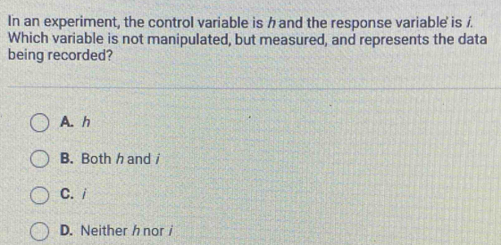 In an experiment, the control variable is hand the response variable is /.
Which variable is not manipulated, but measured, and represents the data
being recorded?
A. h
B. Both h and/
C./
D. Neitherh nor /