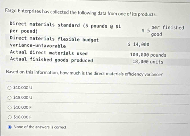 Fargo Enterprises has collected the following data from one of its products:
Direct materials standard (5 pounds @ $1
per pound) $ 5 per finished
good
Direct materials flexible budget
variance-unfavorable $ 14,000
Actual direct materials used 100,000 pounds
Actual finished goods produced 18,000 units
Based on this information, how much is the direct materials efficiency variance?
$10,000 U
$18,000 U
$10,000 F
$18,000 F
None of the answers is correct