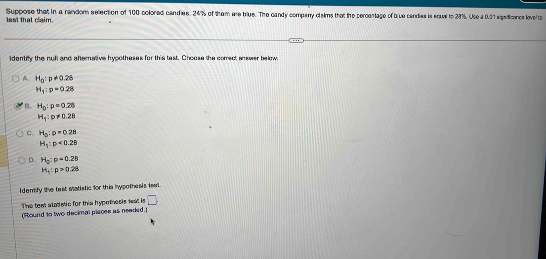 Suppose that in a random selection of 100 colored candies, 24% of them are blue. The candy company claims that the percentage of blue candies is equal to 28%. Use a 0.01 significance level to
test that claim.
Identify the null and alternative hypotheses for this test. Choose the correct answer below,
A. H_0:p!= 0.28
H_1:p=0.28
B. H_0:p=0.28
H_1:p!= 0.28
C. H_0:p=0.28
H_1:p<0.28
D. H_0:p=0.28
H_1:p>0.28
Identify the test statistic for this hypothesis test
The test statistic for this hypothesis test is □. 
(Round to two decimal places as needed.)