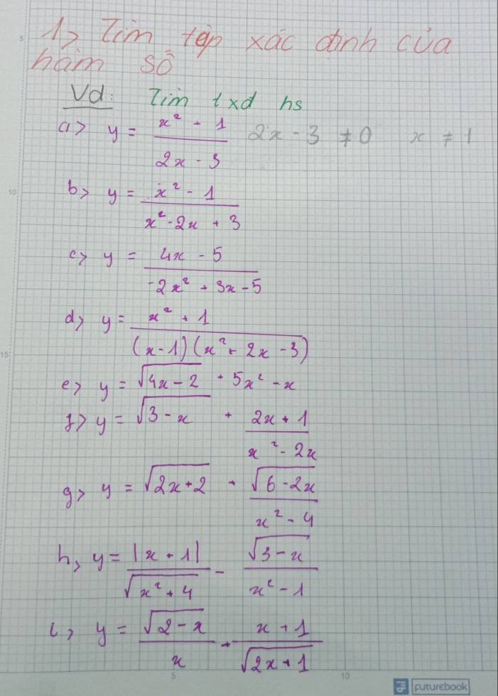 tim ten xao dành cua 
háo Soverline 0
Vd: Iim ixd hs
a>y= (x^2-1)/2x-3  2x-3!= 0 x!= 1
by y= (x^2-1)/x^2-2x+3 
ex y= (4x-5)/-2x^2+3x-5 
dy y= (x^2+1)/(x-1)(x^2+2x-3) 
er y=sqrt(4x-2)· 5x^2-x
7 y=sqrt(3-x)+ (2x+1)/3 
x^2-2x
x y=sqrt(2x+2)- (sqrt(6-2x))/2 
x^2-4
v_2 y= (|x-1|)/sqrt(x^2+4) - (sqrt(3-x))/x^2-1 
() y= (sqrt(2-x))/x - (x+1)/sqrt(2x+1) 