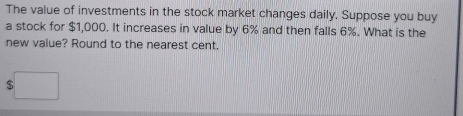 The value of investments in the stock market changes daily. Suppose you buy 
a stock for $1,000. It increases in value by 6% and then falls 6%. What is the 
new value? Round to the nearest cent.
$