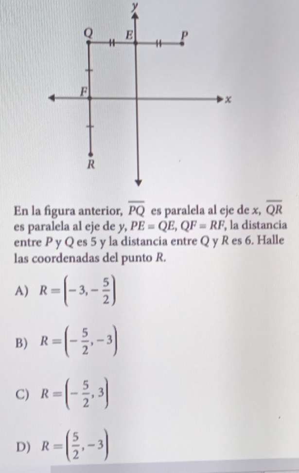 x
En la figura anterior, overline PQ es paralela al eje de x, overline QR
es paralela al eje de y, PE=QE, QF=RF , la distancia
entre P y Q es 5 y la distancia entre Q y R es 6. Halle
las coordenadas del punto R.
A) R=(-3,- 5/2 )
B) R=(- 5/2 ,-3)
C) R=(- 5/2 ,3)
D) R=( 5/2 ,-3)