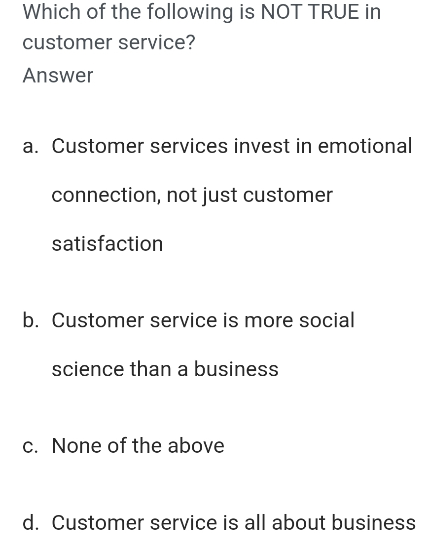 Which of the following is NOT TRUE in
customer service?
Answer
a. Customer services invest in emotional
connection, not just customer
satisfaction
b. Customer service is more social
science than a business
c. None of the above
d. Customer service is all about business