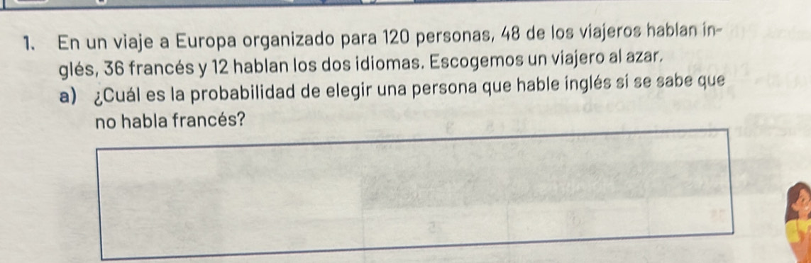 En un viaje a Europa organizado para 120 personas, 48 de los viajeros hablan in- 
glés, 36 francés y 12 hablan los dos idiomas. Escogemos un viajero al azar. 
a) ¿Cuál es la probabilidad de elegir una persona que hable inglés sí se sabe que 
no habla francés?