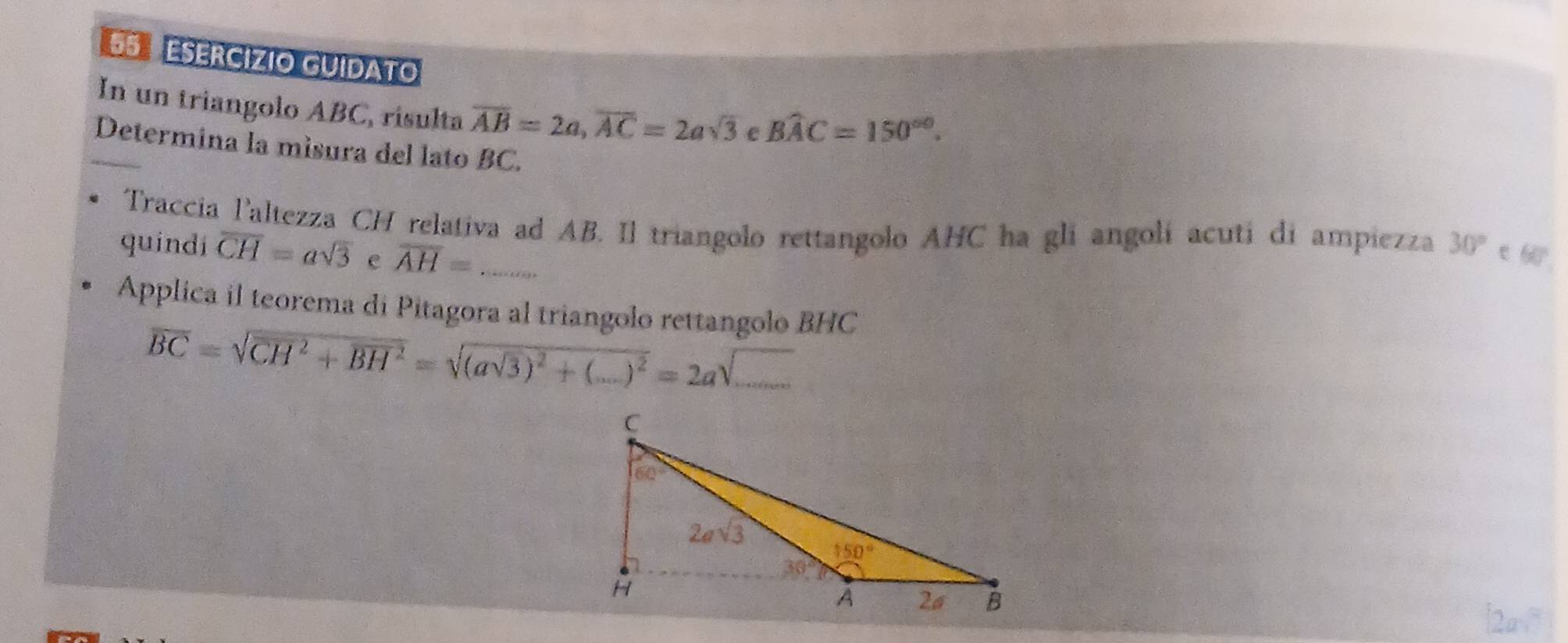 ESERCÍZIO GUIDATO
In un triangolo ABC, risulta overline AB=2a,overline AC=2asqrt(3) e Bwidehat AC=150^(circ 0).
Determina la misura del lato BC.
Traccia l'altezza CH relativa ad AB. Il triangolo rettangolo AHC ha gli angolí acuti di ampiezza 30° ε6
quindi overline CH=asqrt(3) e overline AH= _
Applica il teorema di Pitagora al triangolo rettangolo BHC
overline BC=sqrt(CH^2+overline BH^2)=sqrt((asqrt 3))^2+(...)^2=2asqrt(...) _