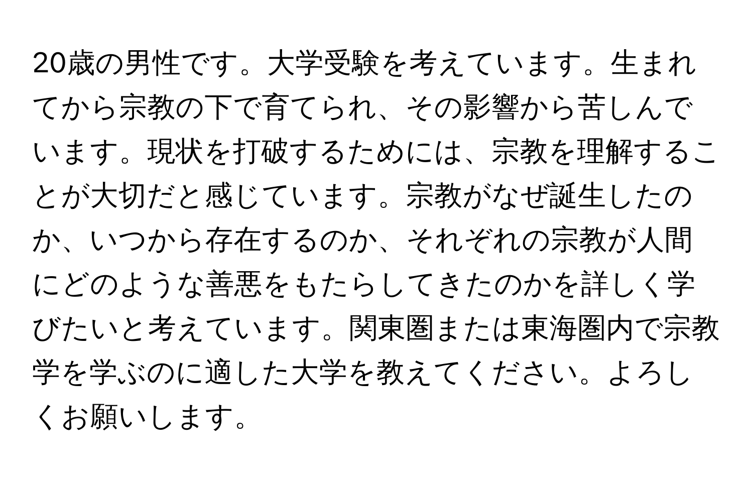 20歳の男性です。大学受験を考えています。生まれてから宗教の下で育てられ、その影響から苦しんでいます。現状を打破するためには、宗教を理解することが大切だと感じています。宗教がなぜ誕生したのか、いつから存在するのか、それぞれの宗教が人間にどのような善悪をもたらしてきたのかを詳しく学びたいと考えています。関東圏または東海圏内で宗教学を学ぶのに適した大学を教えてください。よろしくお願いします。