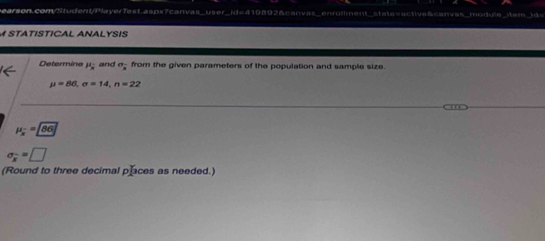 STATISTICAL ANALYSIS 
Determine mu _overline x and sigma _x from the given parameters of the population and sample size.
mu =86, sigma =14, n=22
mu _overline x=86
sigma _overline x=□
(Round to three decimal places as needed.)